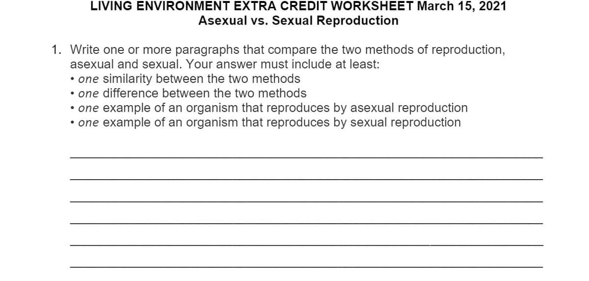 LIVING ENVIRONMENT EXTRA CREDIT WORKSHEET March 15, 2021
Asexual vs. Sexual Reproduction
1. Write one or more paragraphs that compare the two methods of reproduction,
asexual and sexual. Your answer must include at least:
• one similarity between the two methods
• one difference between the two methods
• one example of an organism that reproduces by asexual reproduction
• one example of an organism that reproduces by sexual reproduction
