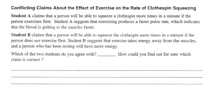 Conflicting Claims About the Effect of Exercise on the Rate of Clothespin Squeezing
Student A claims that a person will be able to squeeze a clothespin more times in a minute if the
person exercises first. Student A suggests that exercising produces a faster pulse rate, which indicates
that the blood is getting to the muscles faster.
Student B claims that a person will be able to squeeze the clothespin more times in a minute if the
person does not exercise first. Student B suggests that exercise takes energy away from the muscles,
and a person who has been resting will have more energy.
Which of the two students do you agree with?
How could you find out for sure which
claim is correct ?

