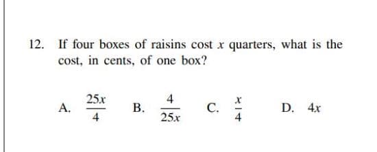 12.
If four boxes of raisins cost x quarters, what is the
cost, in cents, of one box?
25x
А.
4
С.
D. 4x
4
25x
B.
