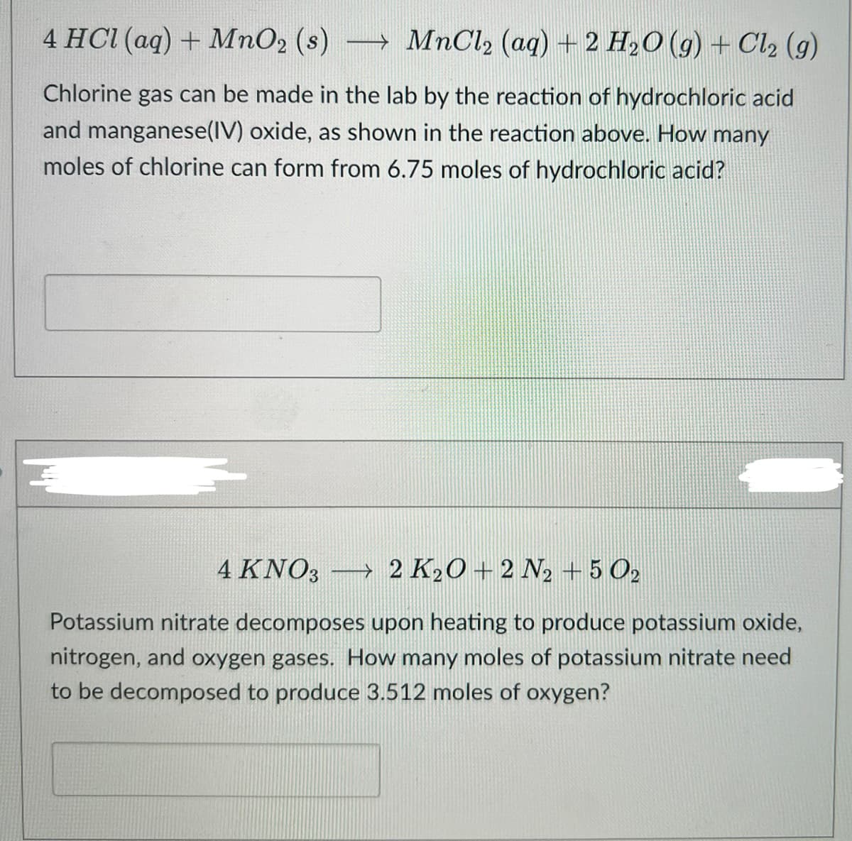 4 HCI (aq) + MnO2 (s) → MnCl2 (aq) + 2 H,O (g) + Cl, (g)
Chlorine gas can be made in the lab by the reaction of hydrochloric acid
and manganese(IV) oxide, as shown in the reaction above. How many
moles of chlorine can form from 6.75 moles of hydrochloric acid?
4 KNO3 2 K20 +2 N2 + 5 O2
Potassium nitrate decomposes upon heating to produce potassium oxide,
nitrogen, and oxygen gases. How many moles of potassium nitrate need
to be decomposed to produce 3.512 moles of oxygen?
