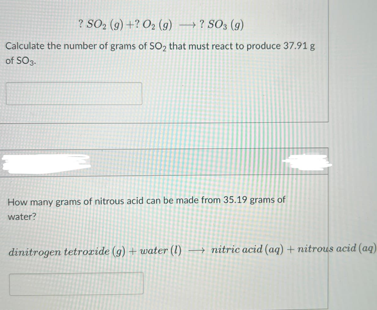 ? SO2 (g) +? O2 (g) → ? SO3 (g)
Calculate the number of grams of SO2 that must react to produce 37.91 g
of SO3.
How many grams of nitrous acid can be made from 35.19 grams of
water?
dinitrogen tetroxide (g) + water (1) → nitric acid (aq) + nitrous acid (aq)
