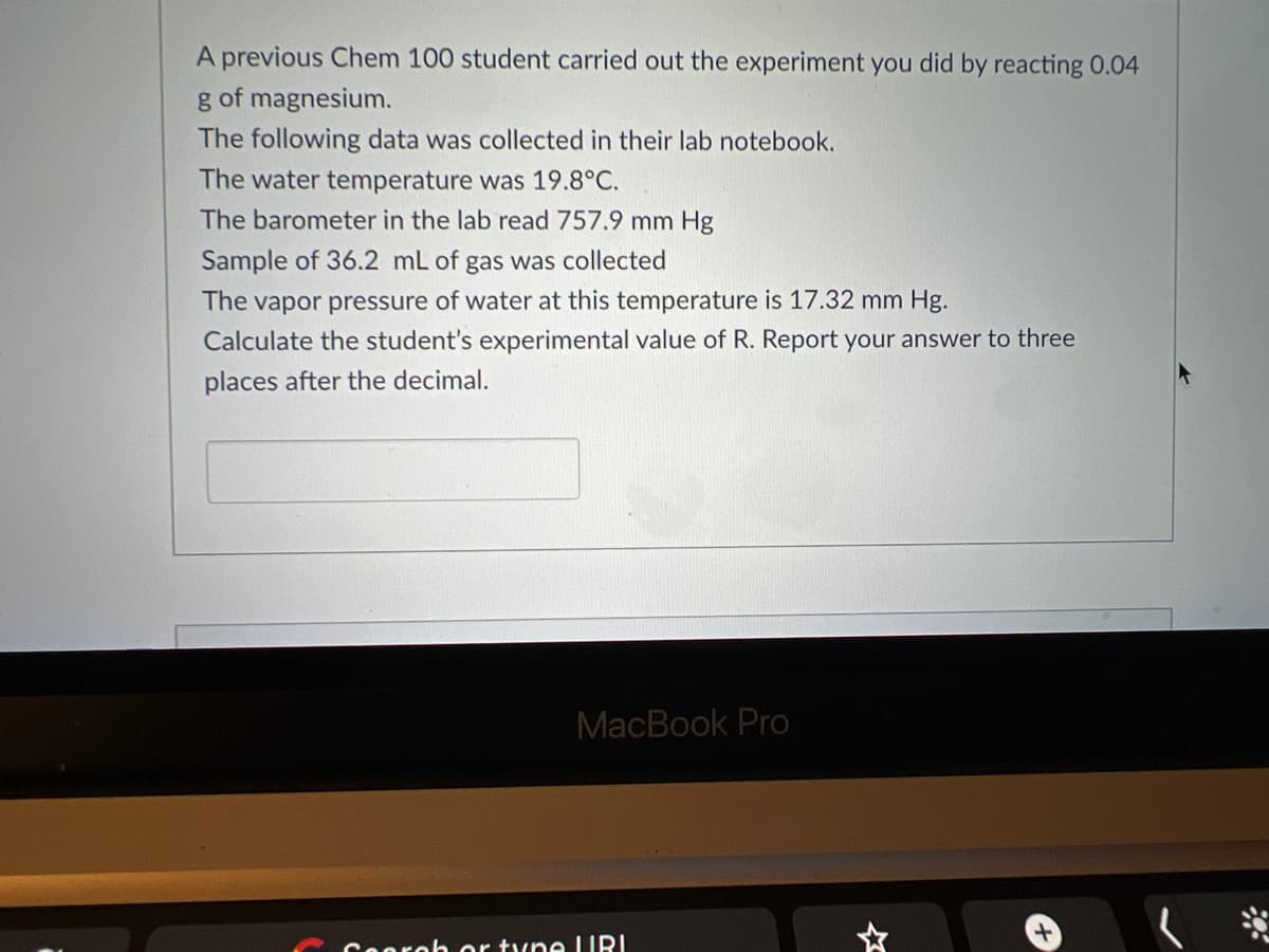 A previous Chem 100 student carried out the experiment you did by reacting 0.04
g of magnesium.
The following data was collected in their lab notebook.
The water temperature was 19.8°C.
The barometer in the lab read 757.9 mm Hg
Sample of 36.2 mL of gas was collected
The vapor pressure of water at this temperature is 17.32 mm Hg.
Calculate the student's experimental value of R. Report your answer to three
places after the decimal.
MacBook Pro
oh or tyne URI
+