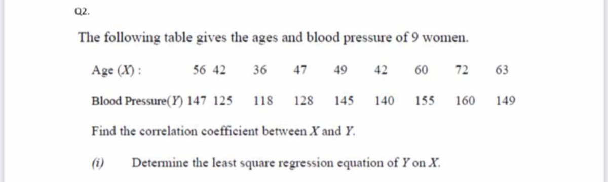Q2.
The following table gives the ages and blood pressure of 9 women.
Age (X) :
56 42
36
47
60
72
63
49
42
Blood Pressure( Y) 147 125
128
155
160
149
118
145
140
Find the correlation coefficient between X and Y.
(i)
Determine the least square regression equation of Y on X.
