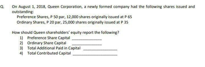 Q.
On August 1, 2018, Queen Corporation, a newly formed company had the following shares issued and
outstanding:
Preference Shares, P 50 par, 12,000 shares originally issued at P 65
Ordinary Shares, P 20 par, 25,000 shares originally issued at P 35
How should Queen shareholders' equity report the following?
1) Preference Share Capital
2)
Ordinary Share Capital
3)
Total Additional Paid in Capital
4) Total Contributed Capital
