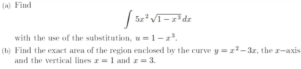 (a) Find
5x
c² V1 – x³ dx
with the use of the substitution, u = 1 – x3.
(b) Find the exact area of the region enclosed by the curve y = x2 – 3x, the r-axis
and the vertical lines x =
1 and x =
= 3.
