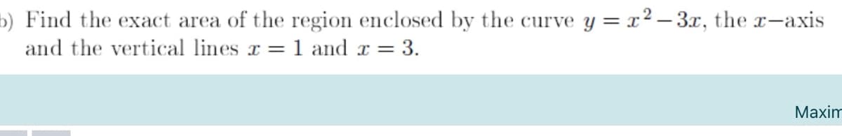 b) Find the exact area of the region enclosed by the curve y =x² – 3x, the r-axis
and the vertical lines x =1 and x = 3.
Maxim
