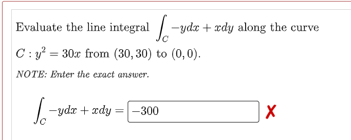 Evaluate the line integral -ydx + xdy along the curve
C : y? = 30x from (30, 30) to (0,0).
NOTE: Enter the exact answer.
-ydx + xdy
-300
