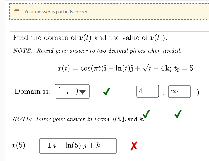Your answer is partially correct.
Find the domain of r(t) and the value of r(to).
NOTE: Round your answer to two decimal places when needed.
r(t) = cos(at)i — ln(t)j + √t − 4k; to = 5
-
Domain is:
✓
4
∞
2
2
NOTE: Enter your answer in terms of i, j, and k.
r(5)
-1 i - In(5) j+k
X
=