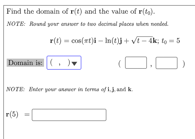 Find the domain of r(t) and the value of r(to).
NOTE: Round your answer to two decimal places when needed.
r(t) = cos(at)i — ln(t)j + √t − 4k; to = 5
Domain is: (
2
>
NOTE: Enter your answer in terms of i, j, and k.
r(5)
=