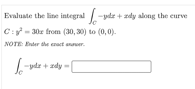 Evaluate the line integral -ydx + xdy along the curve
C: y?
= 30x from (30, 30) to (0,0).
NOTE: Enter the exact answer.
-ydx + xdy
