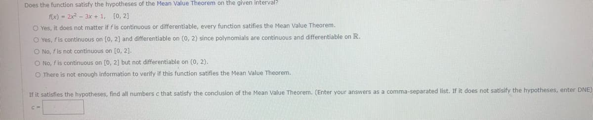 Does the function satisfy the hypotheses of the Mean Value Theorem on the given interval?
f(x)=2x²-3x+1, [0, 2]
O Yes, it does not matter if f is continuous or differentiable, every function satifies the Mean Value Theorem.
O Yes, f is continuous on [0, 2] and differentiable on (0, 2) since polynomials are continuous and differentiable on R.
O No, f is not continuous on [0, 2].
O No, f is continuous on [0, 2] but not differentiable on (0, 2).
O There is not enough information to verify if this function satifies the Mean Value Theorem.
If it satisfies the hypotheses, find all numbers c that satisfy the conclusion of the Mean Value Theorem. (Enter your answers as a comma-separated list. If it does not satisify the hypotheses, enter DNE)