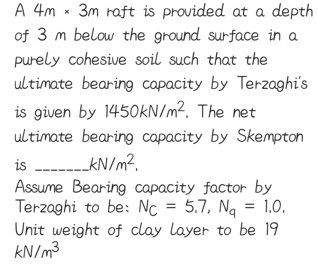 A 4m
3m raft is provided at a depth
of 3 m below the ground surface in a
purely cohesive soil such that the
ultimate bearing capacity by Terzaghi's
is given by 1450KN/m². The net
ultimate bearing capacity by Skempton
is
KN/m?.
Assume Bearin9 capacity factor by
Terzaghi to be: Nc
Unit weight of clay layer to be 19
KN/m3
5.7, Ng =
1,0.
