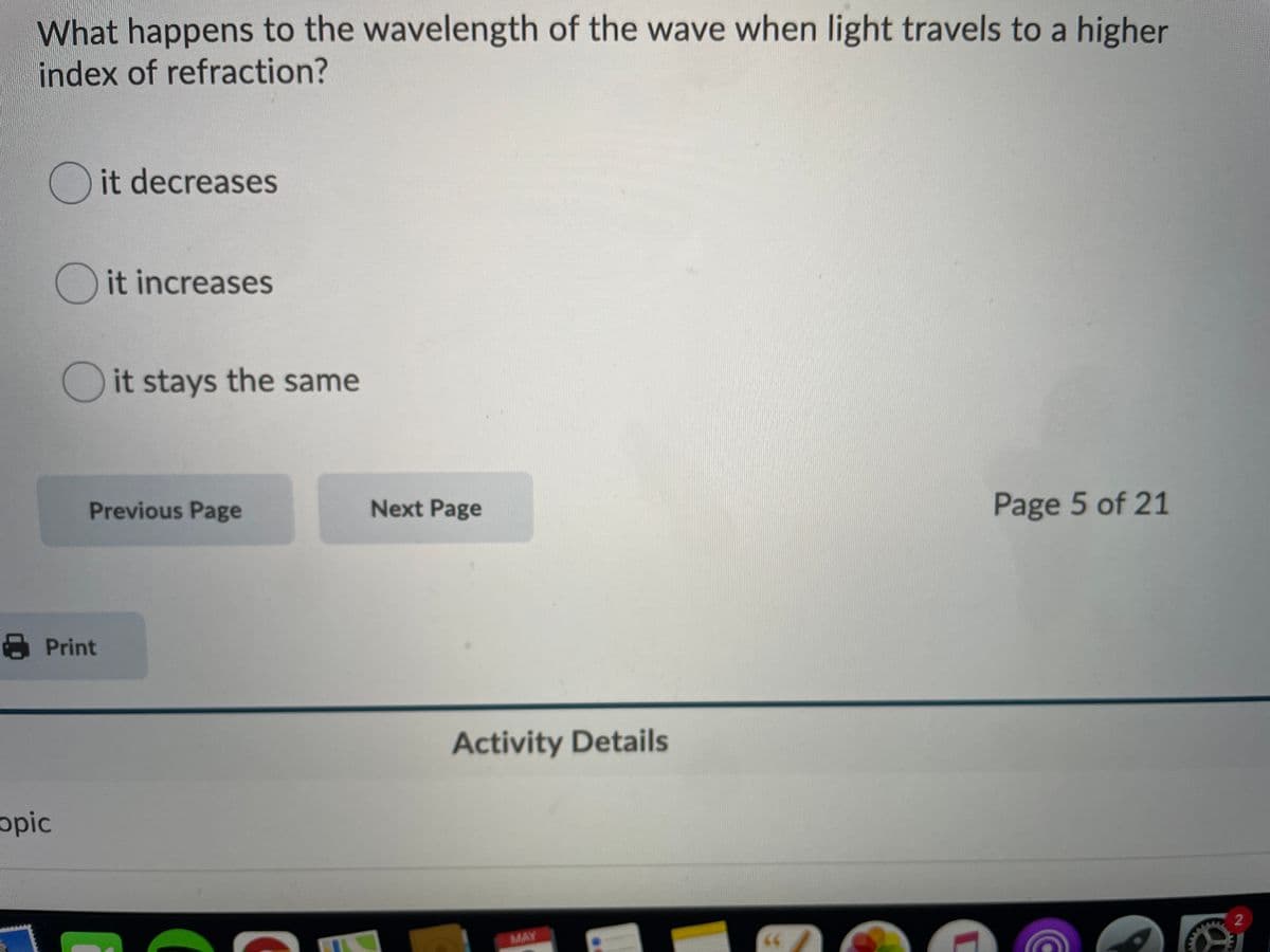 What happens to the wavelength of the wave when light travels to a higher
index of refraction?
O it decreases
O it increases
O it stays the same
Previous Page
Next Page
Page 5 of 21
8 Print
Activity Details
opic
MAY
