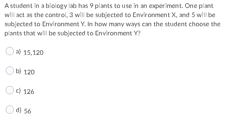 A student in a biology lab has 9 plants to use in an experiment. One plant
will act as the control, 3 will be subjected to Environment X, and 5 will be
subjected to Environment Y. In how many ways can the student choose the
plants that will be subjected to Environment Y?
a) 15,120
b) 120
c) 126
d) 56
