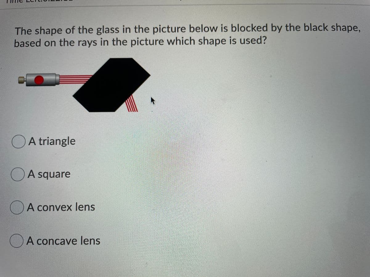 The shape of the glass in the picture below is blocked by the black shape,
based on the rays in the picture which shape is used?
OA triangle
OA square
A convex lens
OA concave lens
