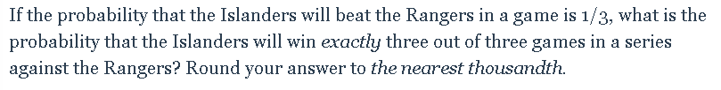 If the probability that the Islanders will beat the Rangers in a game is 1/3, what is the
probability that the Islanders will win exactly three out of three games in a series
against the Rangers? Round your answer to the nearest thousandth.
