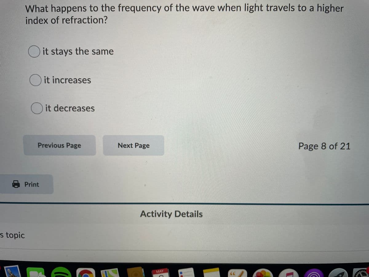 What happens to the frequency of the wave when light travels to a higher
index of refraction?
O it stays the same
O it increases
O it decreases
Previous Page
Next Page
Page 8 of 21
A Print
Activity Details
s topic
MAY
