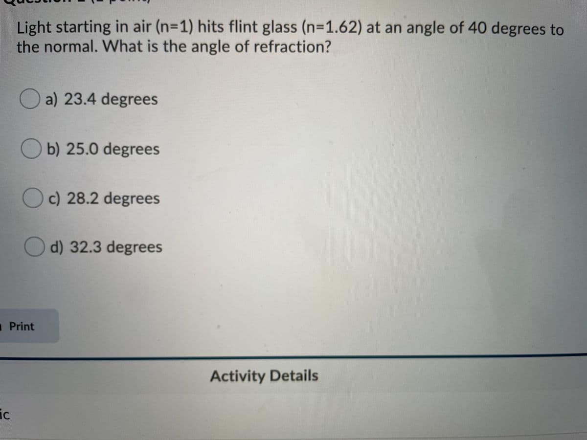 Light starting in air (n=1) hits flint glass (n=1.62) at an angle of 40 degrees to
the normal. What is the angle of refraction?
a) 23.4 degrees
Ob) 25.0 degrees
Oc) 28.2 degrees
d) 32.3 degrees
Print
Activity Details
ic
