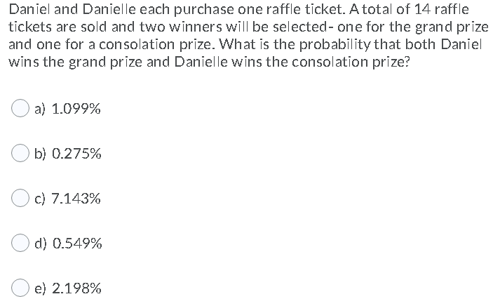 Daniel and Danielle each purchase one raffle ticket. A total of 14 raffle
tickets are sold and two winners will be selected- one for the grand prize
and one for a consolation prize. What is the probability that both Daniel
wins the grand prize and Danielle wins the consolation prize?
a) 1.099%
b) 0.275%
c) 7.143%
d) 0.549%
e) 2.198%

