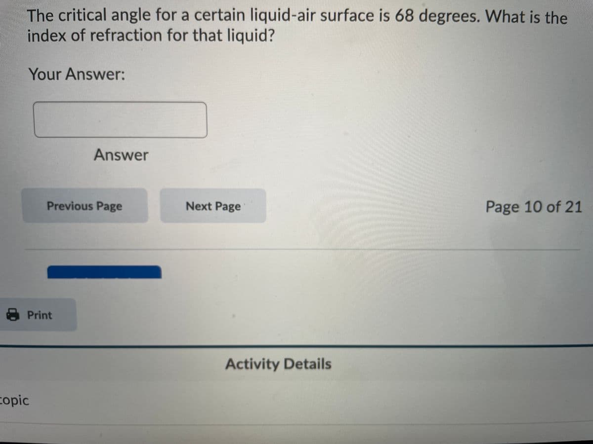 The critical angle for a certain liquid-air surface is 68 degrees. What is the
index of refraction for that liquid?
Your Answer:
Answer
Previous Page
Next Page
Page 10 of 21
Print
Activity Details
copic
