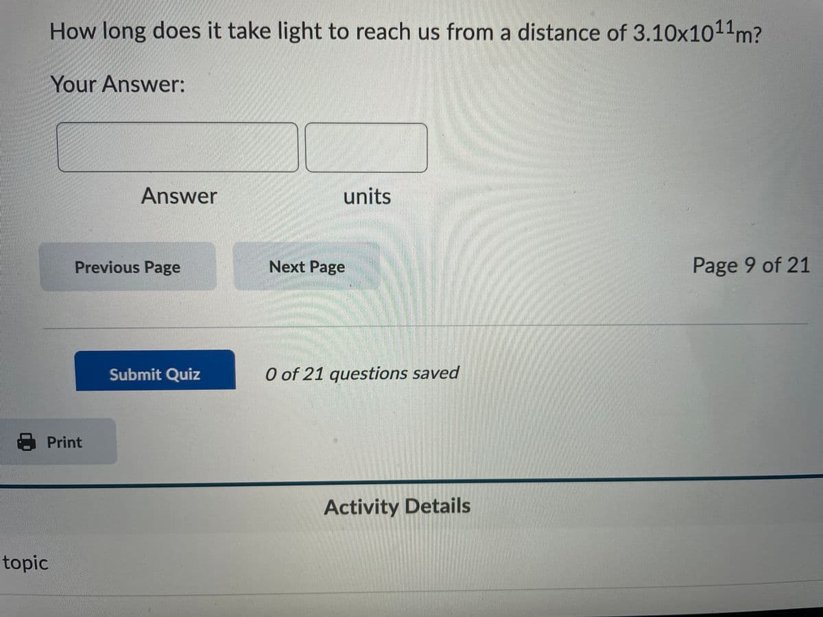 How long does it take light to reach us from a distance of 3.10x1011m?
Your Answer:
Answer
units
Previous Page
Next Page
Page 9 of 21
Submit Quiz
O of 21 questions saved
8 Print
Activity Details
topic
