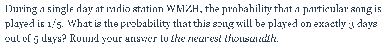 During a single day at radio station WMZH, the probability that a particular song
played is 1/5. What is the probability that this song will be played on exactly 3 days
is
out of 5 days? Round your answer to the nearest thousandth.
