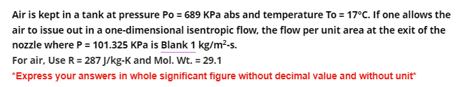 Air is kept in a tank at pressure Po= 689 KPa abs and temperature To = 17°C. If one allows the
air to issue out in a one-dimensional isentropic flow, the flow per unit area at the exit of the
nozzle where P = 101.325 KPa is Blank 1 kg/m²-s.
For air, Use R = 287 J/kg-K and Mol. Wt. = 29.1
*Express your answers in whole significant figure without decimal value and without unit*