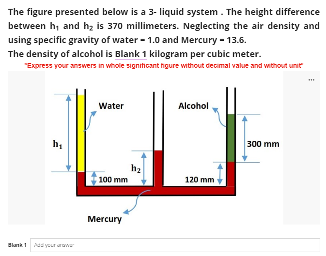 The figure presented below is a 3- liquid system. The height difference
between h₁ and h₂ is 370 millimeters. Neglecting the air density and
using specific gravity of water = 1.0 and Mercury = 13.6.
The density of alcohol is Blank 1 kilogram per cubic meter.
*Express your answers in whole significant figure without decimal value and without unit*
Water
Alcohol
300 mm
h₁
100 mm
Blank 1 Add your answer
Mercury
h₂
120 mm