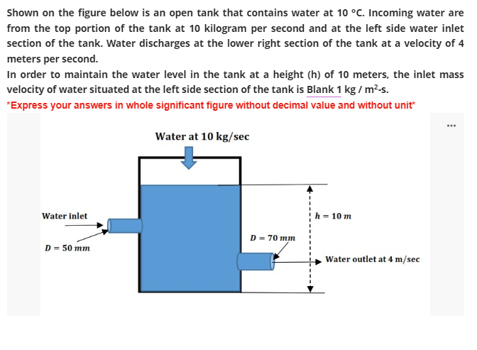 Shown on the figure below is an open tank that contains water at 10 °C. Incoming water are
from the top portion of the tank at 10 kilogram per second and at the left side water inlet
section of the tank. Water discharges at the lower right section of the tank at a velocity of 4
meters per second.
In order to maintain the water level in the tank at a height (h) of 10 meters, the inlet mass
velocity of water situated at the left side section of the tank is Blank 1 kg / m²-s.
*Express your answers in whole significant figure without decimal value and without unit*
Water at 10 kg/sec
Water inlet
h = 10 m
D = 50 mm
D = 70 mm
Water outlet at 4 m/sec