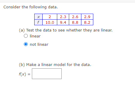 Consider the following data.
X
f
2 2.3
2.6
10.0 9.4 8.8
2.9
8.2
(a) Test the data to see whether they are linear.
O linear
not linear
(b) Make a linear model for the data.
f(x) =