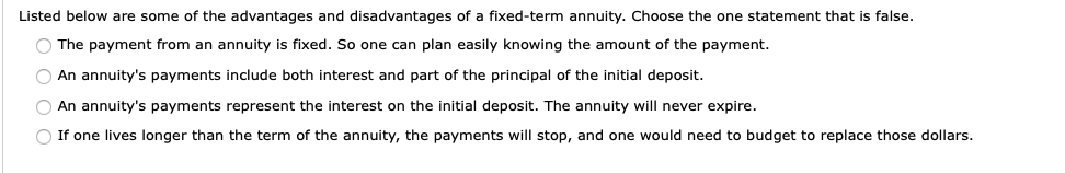 Listed below are some of the advantages and disadvantages of a fixed-term annuity. Choose the one statement that is false.
O The payment from an annuity is fixed. So one can plan easily knowing the amount of the payment.
An annuity's payments include both interest and part of the principal of the initial deposit.
An annuity's payments represent the interest on the initial deposit. The annuity will never expire.
O If one lives longer than the term of the annuity, the payments will stop, and one would need to budget to replace those dollars.
