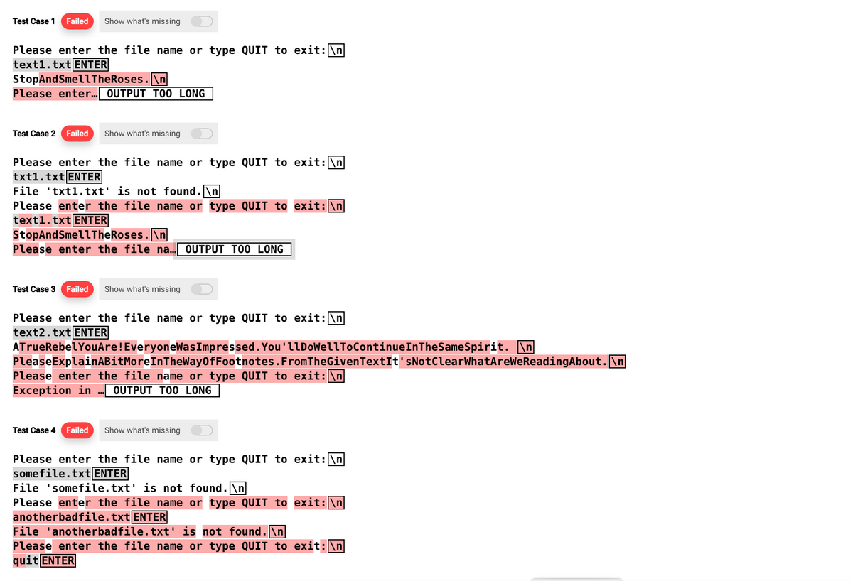 Test Case 1 Failed Show what's missing
Please enter the file name or type QUIT to exit: \n
text1.txt ENTER
StopAndSmell TheRoses.\n
Please enter... OUTPUT TOO LONG
Test Case 2 Failed Show what's missing
Please enter the file name or type QUIT to exit: \n
txt1.txt ENTER
File txt1.txt' is not found.\n
Please enter the file name or type QUIT to exit:\n
text1.txt ENTER
StopAndSmell TheRoses.\n
Please enter the file na... OUTPUT TOO LONG
Test Case 3 Failed Show what's missing
Please enter the file name or type QUIT to exit: \n
text2.txt ENTER
ATrueRebel YouAre! EveryoneWas Impressed. You'llDoWellToContinueInTheSameSpirit. \n
PleaseExplainABitMoreInTheWay Of Footnotes. From TheGiven TextIt'sNot ClearWhatAreWeReading About.\n
Please enter the file name or type QUIT to exit: \n
Exception in OUTPUT TOO LONG
Test Case 4 Failed Show what's missing
Please enter the file name or type QUIT to exit: \n
somefile.txt ENTER
File 'somefile.txt' is not found.\n
Please enter the file name or type QUIT to exit: \n
anotherbadfile.txt ENTER
File 'anotherbadfile.txt' is not found.\n]
Please enter the file name or type QUIT to exit:\n
quit ENTER