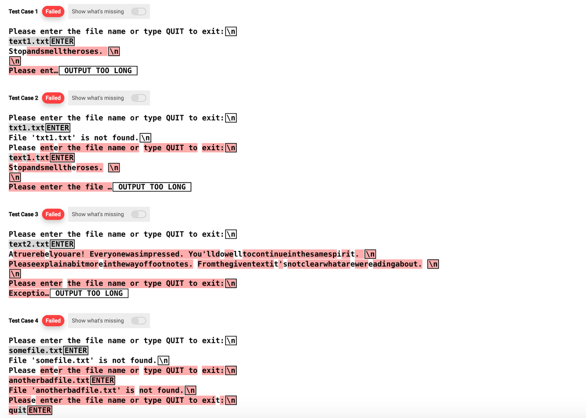 Test Case 1 Failed Show what's missing
Please enter the file name or type QUIT to exit: \n
text1.txt ENTER
Stopandsmelltheroses. \n
\n
Please ent... OUTPUT TOO LONG
Test Case 2 Failed Show what's missing
Please enter the file name or type QUIT to exit: \n
txt1.txt ENTER
File txt1.txt' is not found.\n
Please enter the file name or type QUIT to exit: \n
text1.txt ENTER
Stopandsmelltheroses. \n
Please enter the file OUTPUT TOO LONG
Test Case 3 Failed Show what's missing
Please enter the file name or type QUIT to exit: \n
text2.txt ENTER
Atruerebelyouare! Everyonewasimpressed. You'lldowelltocontinueinthesamespirit. \n|
Pleaseexplainabitmoreinthewayoffootnotes.
Please enter the file name or type QUIT to exit: \n
Exceptio... OUTPUT TOO LONG
Fromthegiventextit'snotclearwhatarewereadingabout. \n|
Test Case 4 Failed Show what's missing
Please enter the file name or type QUIT to exit: \n
somefile.txt ENTER
File 'somefile.txt' is not found.\n
Please enter the file name or type QUIT to exit: \n
anotherbadfile.txt ENTER
File 'anotherbadfile.txt' is not found. \n
Please enter the file name or type QUIT to exit: \n
quit ENTER