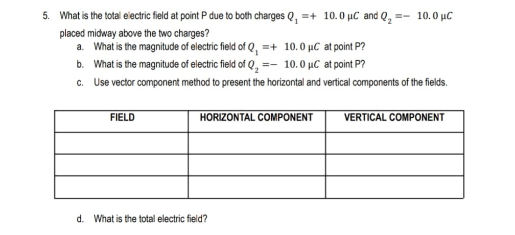 5. What is the total electric field at point P due to both charges Q, =+ 10.0 µC and Q, :
=- 10.0 µC
placed midway above the two charges?
a. What is the magnitude of electric field of Q, =+ 10.0 µC at point P?
b. What is the magnitude of electric field of Q,
=- 10.0 µC at point P?
C.
Use vector component method to present the horizontal and vertical components of the fields.
FIELD
HORIZONTAL COMPONENT
VERTICAL COMPONENT
d. What is the total electric field?
