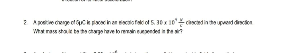 2. A positive charge of 5µC is placed in an electric field of 5. 30 x 10* directed in the upward direction.
What mass should be the charge have to remain suspended in the air?
