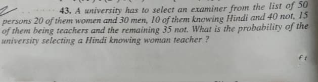 43. A university has to select an examiner from the list of 50
persons 20 of them women and 30 men, 10 of them knowing Hindi and 40 not, 15
of them being teachers and the remaining 35 not. What is the probability of the
university selecting a Hindi knowing woman teacher ?

