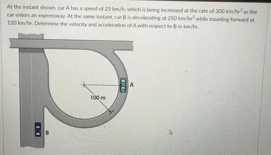 At the instant shown, car A has a speed of 25 km/h, which is being increased at the rate of 300 km/hr as the
car enters an expressway. At the same instant, car Bis decelerating at 250 km/he while traveling forward at
120 km/hr. Determine the velocity and acceleration of A with respect to B in km/hr.
100 m
