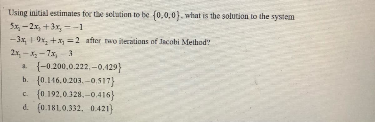 Using initial estimates for the solution to be {0,0,0}, what is the solution to the system
5x - 2.x, +3x, =-1
%3D
-3x +9x, +x, =2 after two iterations of Jacobi Method?
2.x - X,-7x, = 3
a. {-0.200,0.222.-0.429}
b. {0.146.0.203. – 0.517}
c. {0.192,0.328, –0.416}
d. {0.181,0.332.-0.421}
