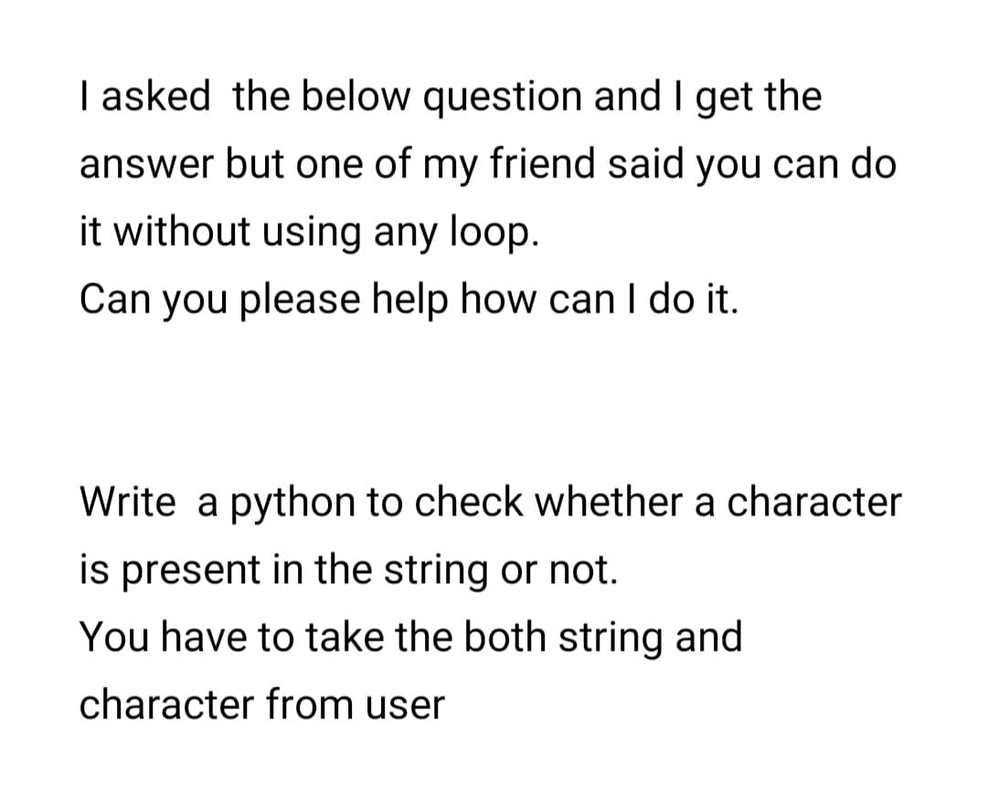 I asked the below question and I get the
answer but one of my friend said you can do
it without using any loop.
Can you please help how can I do it.
Write a python to check whether a character
is present in the string or not.
You have to take the both string and
character from user
