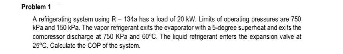 Problem 1
A refrigerating system using R - 134a has a load of 20 kW. Limits of operating pressures are 750
kPa and 150 kPa. The vapor refrigerant exits the evaporator with a 5-degree superheat and exits the
compressor discharge at 750 KPa and 60°C. The liquid refrigerant enters the expansion valve at
25°C. Calculate the COP of the system.
