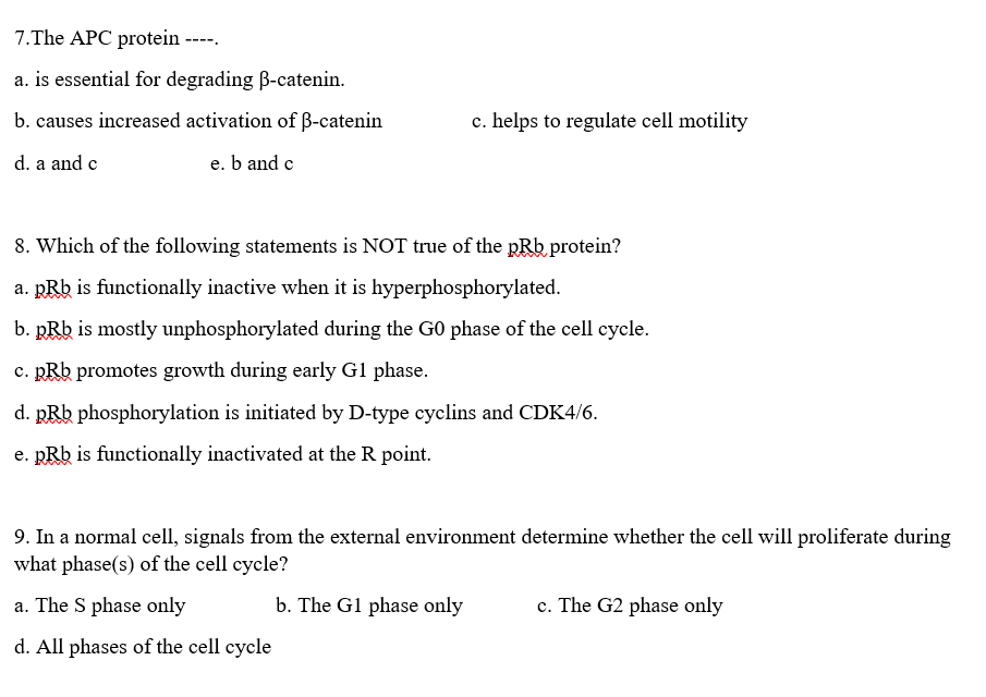 7.The APC protein
----.
a. is essential for degrading B-catenin.
b. causes increased activation of B-catenin
c. helps to regulate cell motility
d. a and c
e. b and c
8. Which of the following statements is NOT true of the pRb protein?
a. pRb is functionally inactive when it is hyperphosphorylated.
b. RRb is mostly unphosphorylated during the G0 phase of the cell cycle.
c. pRb promotes growth during early G1 phase.
d. RRb phosphorylation is initiated by D-type cyclins and CDK4/6.
e. pRb is functionally inactivated at the R point.
9. In a normal cell, signals from the external environment determine whether the cell will proliferate during
what phase(s) of the cell cycle?
a. The S phase only
b. The G1 phase only
c. The G2 phase only
d. All phases of the cell cycle
