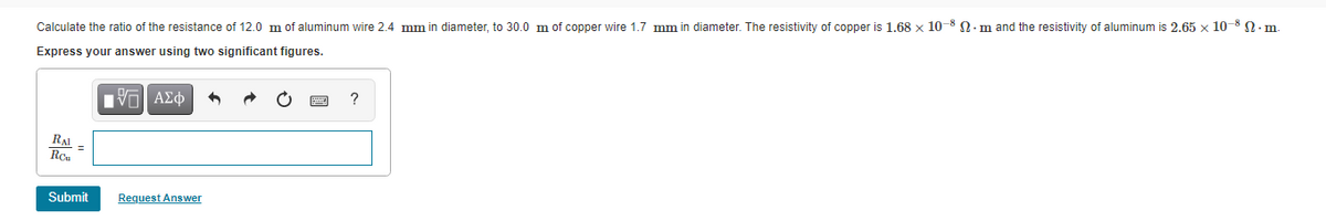Calculate the ratio of the resistance of 12.0 m of aluminum wire 2.4 mm in diameter, to 30.0 m of copper wire 1.7 mm in diameter. The resistivity of copper is 1.68 x 10-8 N.m and the resistivity of aluminum is 2.65 x 10-8 n. m.
Express your answer using two significant figures.
RAI
Rou
Submit
Request Answer
