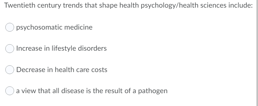 Twentieth century trends that shape health psychology/health sciences include:
psychosomatic medicine
Increase in lifestyle disorders
Decrease in health care costs
a view that all disease is the result of a pathogen
