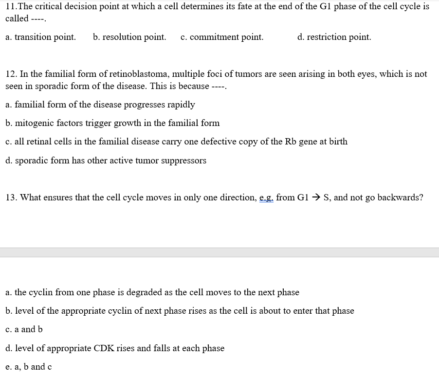 11.The critical decision point at which a cell determines its fate at the end of the G1 phase of the cell cycle is
called ----.
a. transition point.
b. resolution point.
c. commitment point.
d. restriction point.
12. In the familial form of retinoblastoma, multiple foci of tumors are seen arising in both eyes, which is not
seen in sporadic form of the disease. This is because --
a. familial form of the disease progresses rapidly
b. mitogenic factors trigger growth in the familial form
c. all retinal cells in the familial disease carry one defective copy of the Rb gene at birth
d. sporadic form has other active tumor suppressors
13. What ensures that the cell cycle moves in only one direction, e.g. from G1 → S, and not go backwards?
a. the cyclin from one phase is degraded as the cell moves to the next phase
b. level of the appropriate cyclin of next phase rises as the cell is about to enter that phase
c. a and b
d. level of appropriate CDK rises and falls at each phase
e. a, b and c
