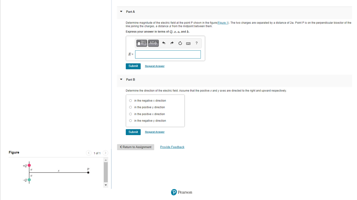 Part A
Determine magnitude of the electric field at the point P shown in the figure(Figure 1). The two charges are separated by a distance of 2a. Point P is on the perpendicular bisector of the
line joining the charges, a distance z from the midpoint between them.
Express your answer in terms of Q, a, a, and k.
V ΑΣ φ .
?
E =
Submit
Request Answer
Part B
Determine the direction of the electric field. Assume that the positive x and y axes are directed to the right and upward respectively.
O in the negative x direction
O in the positive y direction
O in the positive x direction
O in the negative y direction
Submit
Request Answer
< Return to Assignment
Provide Feedback
Figure
< 1 of 1
+Q
a
P
a
-Q
Pearson
