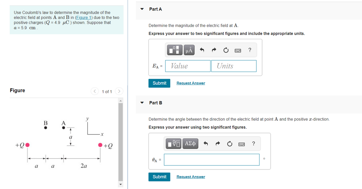 Part A
Use Coulomb's law to determine the magnitude of the
electric field at points A and B in (Figure 1) due to the two
positive charges (Q = 4.9 µC ) shown. Suppose that
a = 5.9 cm.
Determine the magnitude of the electric field at A.
Express your answer to two significant figures and include the appropriate units.
?
EA =
Value
Units
Submit
Request Answer
Figure
< 1 of 1
Part B
Determine the angle between the direction of the electric field at point A and the positive x-direction.
B
A
Express your answer using two significant figures.
+Q
+Q
OA =
a
a
2a
Submit
Request Answer
