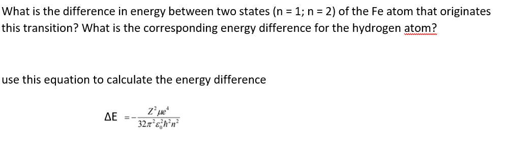What is the difference in energy between two states (n = 1; n = 2) of the Fe atom that originates
this transition? What is the corresponding energy difference for the hydrogen atom?
use this equation to calculate the energy difference
ΔΕ
327²e}h’n²
