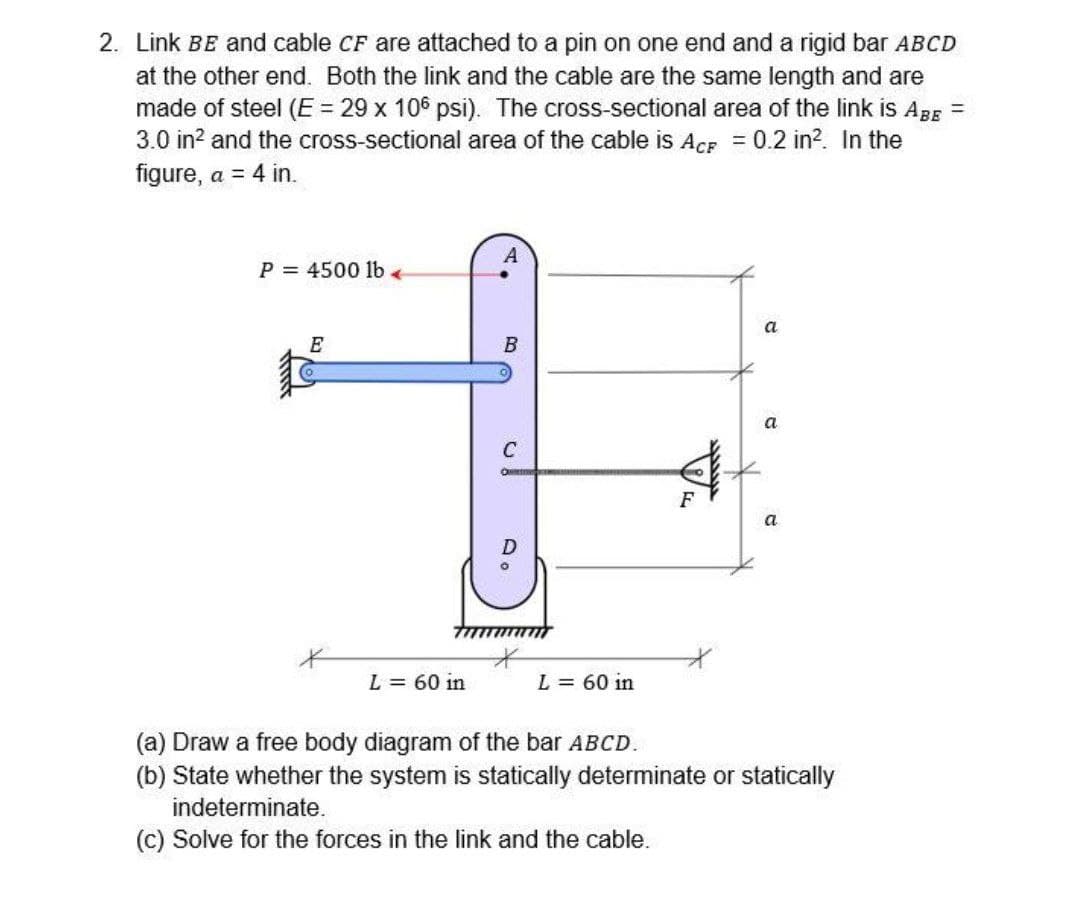 2. Link BE and cable CF are attached to a pin on one end and a rigid bar ABCD
at the other end. Both the link and the cable are the same length and are
made of steel (E= 29 x 106 psi). The cross-sectional area of the link is ApE =
3.0 in? and the cross-sectional area of the cable is ACF = 0.2 in?. In the
figure, a = 4 in.
A
P = 4500 1lbe
a
E
B
a
C
a
L = 60 in
L = 60 in
(a) Draw a free body diagram of the bar ABCD.
(b) State whether the system is statically determinate or statically
indeterminate.
(c) Solve for the forces in the link and the cable.
