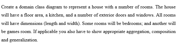 Create a domain class diagram to represent a house with a number of rooms. The house
will have a floor area, a kitchen, and a number of exterior doors and windows. All rooms
will have dimensions (length and width). Some rooms will be bedrooms; and another will
be games room. If applicable you also have to show appropriate aggregation, composition
and generalization.
