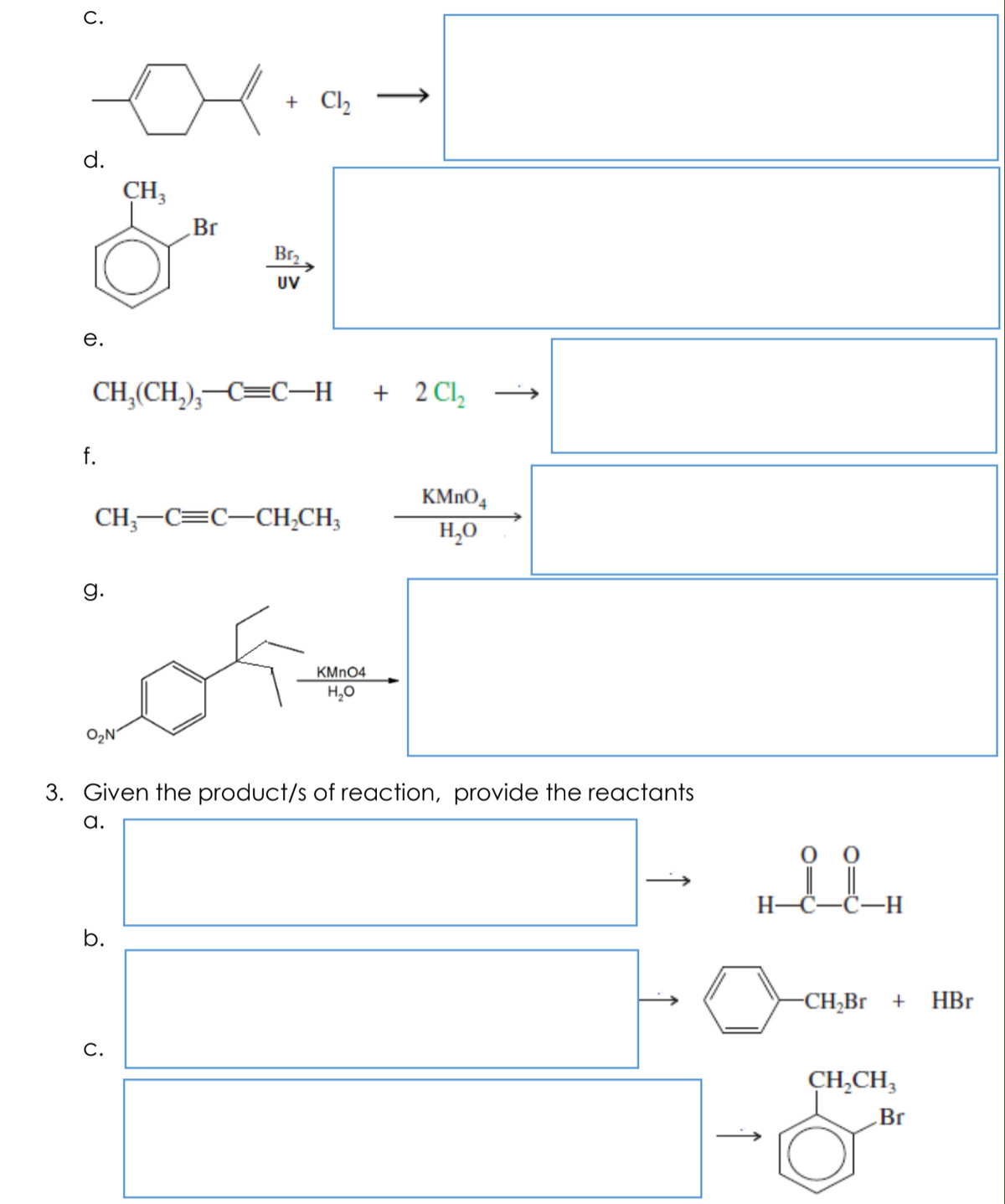 С.
+ Cl,
d.
CH3
Br
Brz
UV
е.
CH,(CH,),-C=C–H
+ 2 Cl,
f.
KMNO4
CH;-C=C-CH,CH;
H,0
g.
KMNO4
H,0
O,N
3. Given the product/s of reaction, provide the reactants
а.
оо
H-C-C-H
b.
-CH;Br +
HBr
С.
CH,CH,
Br
↑
↑
